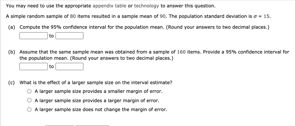 You may need to use the appropriate appendix table or technology to answer this question.

A simple random sample of 80 items resulted in a sample mean of 90. The population standard deviation is ? = 15.

(a) Compute the 95% confidence interval for the population mean. (Round your answers to two decimal places.)
to

(b) Assume that the same sample mean was obtained from a sample of 160 items. Provide a 95% confidence interval for the population mean. (Round your answers to two decimal places.)
to

(c) What is the effect of a larger sample size on the interval estimate?
A larger sample size provides a smaller margin of error.
A larger sample size provides a larger margin of error.
A larger sample size does not change the margin of error.