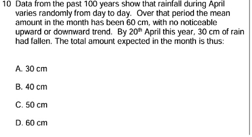 10 Data from the past 100 years show that rainfall during April
varies randomly from day to day. Over that period the mean
amount in the month has been 60 cm, with no noticeable
upward or downward trend. By 20th April this year, 30 cm of rain
had fallen. The total amount expected in the month is thus:
A. 30 cm
B. 40 cm
C. 50 cm
D. 60 cm