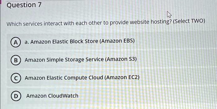 Question 7
Which services interact with each other to provide website hosting? (Select TWO)
A) a. Amazon Elastic Block Store (Amazon EBS)
B) Amazon Simple Storage Service (Amazon S3)
C) Amazon Elastic Compute Cloud (Amazon EC2)
D) Amazon CloudWatch