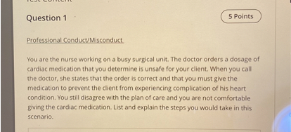 Professional Conduct/Misconduct

You are the nurse working on a busy surgical unit. The doctor orders a dosage of cardiac medication that you determine is unsafe for your client. When you call the doctor, she states that the order is correct and that you must give the medication to prevent the client from experiencing complication of his heart condition. You still disagree with the plan of care and you are not comfortable giving the cardiac medication. List and explain the steps you would take in this scenario.