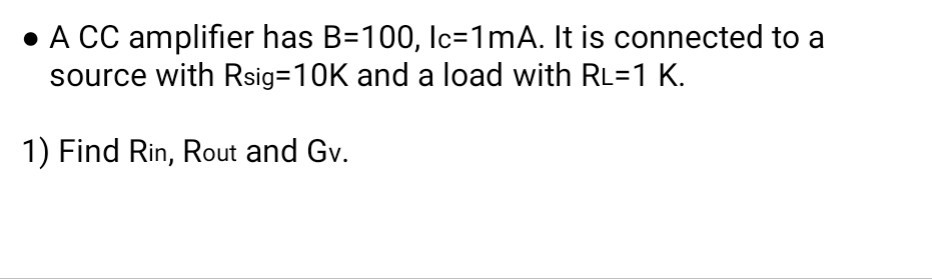 - A CC amplifier has B=100, Ic =1  mA. It is connected to a source with Rsig=10  K and a load with R=1  K.
1) Find Rin, Rout and Gv.