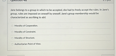 Jane belongs to a group in which to be accepted, she had to freely accept the rules. In Jane's group, rules are imposed on oneself by oneself. Jane's group membership would be characterized as ascribing to a(n)

Morality of Cooperation.
Morality of Constraint.
Morality of Structure.
Authoritarian Point of View.