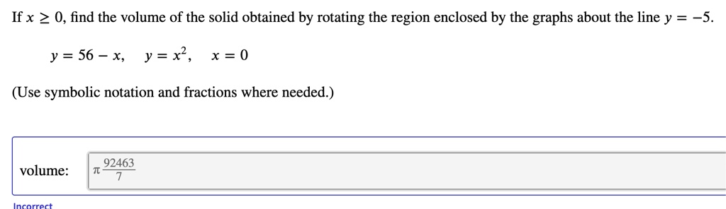 If x ? 0, find the volume of the solid obtained by rotating the region enclosed by the graphs about the line y = -5.

y = 56 - x, y = x², x = 0

(Use symbolic notation and fractions where needed.)

volume: ? 92463/7