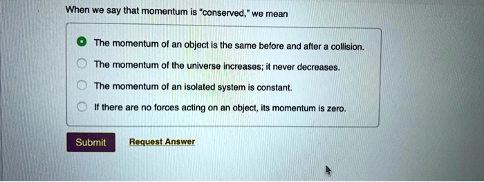 When we say that momentum is "conserved," we mean
The momentum of an object is the same before and after a collision.
The momentum of the universe increases; it never decreases.
The momentum of an isolated system is constant.
If there are no forces acting on an object, its momentum is zero.