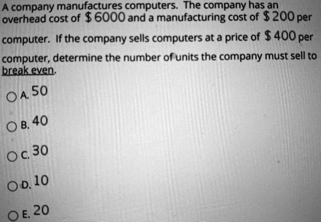 A company manufactures computers. The company has an overhead cost of 6000 and a manufacturing cost of 200 per computer. If the company sells computers at a price of 400 per computer, determine the number of units the company must sell to break even.
A. 50
B. 40
C. 30
D. 10
E. 20