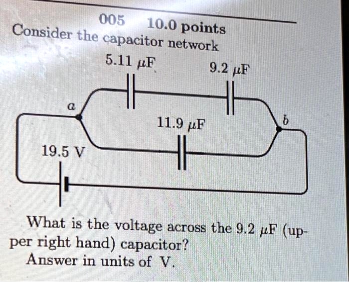 005 10.0 points
Consider the capacitor network
5.11 ?F
9.2 ?F
a
11.9 ?F
b
19.5 V
What is the voltage across the 9.2 ?F (upper right hand) capacitor?
Answer in units of V.