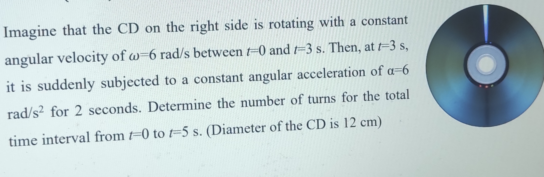 Imagine that the CD on the right side is rotating with a constant angular velocity of ?=6 rad/s between t=0 and t=3 s. Then, at t=3 s, it is suddenly subjected to a constant angular acceleration of ?=6 rad/s² for 2 seconds. Determine the number of turns for the total time interval from t=0 to t=5 s. (Diameter of the CD is 12 cm)