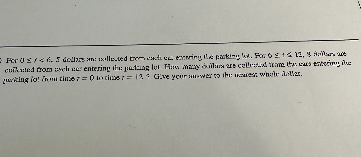 For ( 0 leq t<6,5 ) dollars are collected from each car entering the parking lot. For ( 6 leq t leq 12,8 ) dollars are collected from each car entering the parking lot. How many dollars are collected from the cars entering the parking lot from time ( t=0 ) to time ( t=12 ) ? Give your answer to the nearest whole dollar.