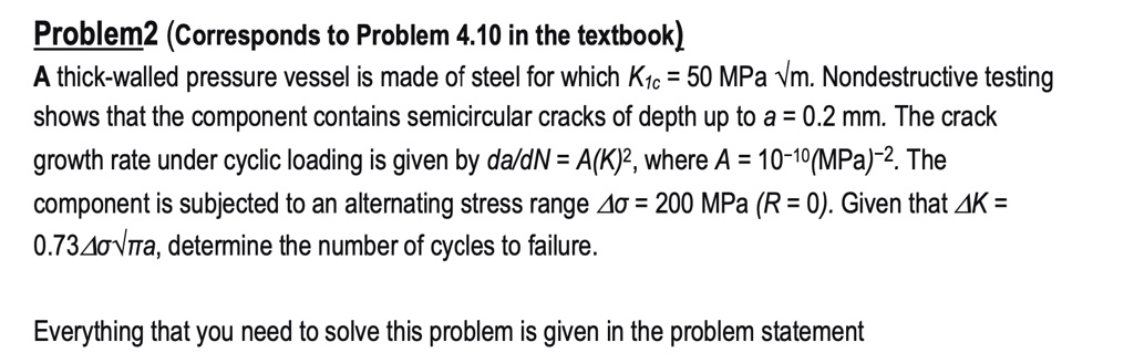 Problem2 (Corresponds to Problem 4.10 in the textbook)
A thick-walled pressure vessel is made of steel for which K1c = 50 MPa ?m. Nondestructive testing
shows that the component contains semicircular cracks of depth up to a = 0.2 mm. The crack
growth rate under cyclic loading is given by da/dN = A(K)², where A = 10?¹?(MPa)?². The
component is subjected to an alternating stress range ?? = 200 MPa (R = 0). Given that ?K =
0.73????a, determine the number of cycles to failure.
Everything that you need to solve this problem is given in the problem statement