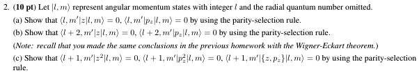 2. (10 pt) Let |l, m⟩ represent angular momentum states with integer l and the radial quantum number omitted.
(a) Show that ⟨ l, m'|z|l, m⟩ = 0, ⟨ l, m'|pz|l, m⟩ = 0 by using the parity-selection rule.
(b) Show that ⟨ l+2, m'|z|l, m⟩ = 0, ⟨ l+2, m'|pz|l, m⟩ = 0 by using the parity-selection rule.
(Note: recall that you made the same conclusions in the previous homework with the Wigner-Eckart theorem.)
(c) Show that ⟨ l+1, m'|z^2|l, m⟩ = 0, ⟨ l+1, m'|pz^2|l, m⟩ = 0, ⟨ l+1, m'|{z, pz}|l, m⟩ = 0 by using the parity-selection rule.