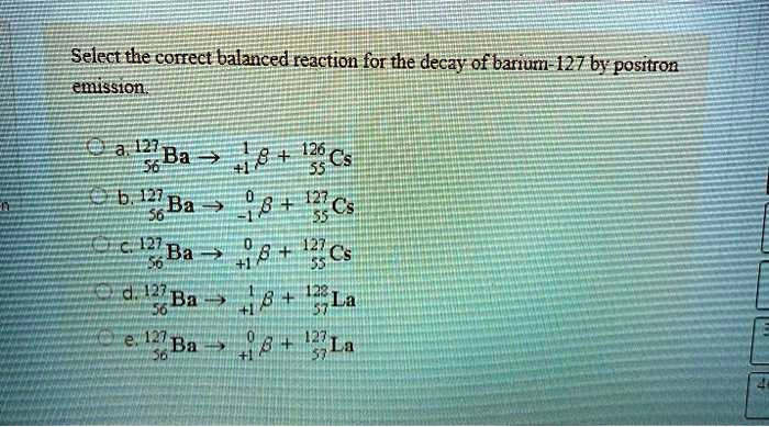 Select the correct balanced reaction for the decay of barium-127 by positron emission.
a. 127/56 Ba -> 1/+1 beta + 126/55 Cs
b. 127/56 Ba -> 0/-1 beta + 127/55 Cs
c. 127/56 Ba -> 0/+1 beta + 127/55 Cs
d. 127/56 Ba -> 1/+1 beta + 128/57 La
e. 127/56 Ba -> 0/+1 beta + 127/57 La
