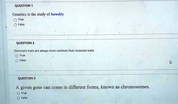 Genetics is the study of heredity.
True
False

Dominant traits are always more common than recessive traits.
True
False

A given gene can come in different forms, known as chromosomes.
True
False