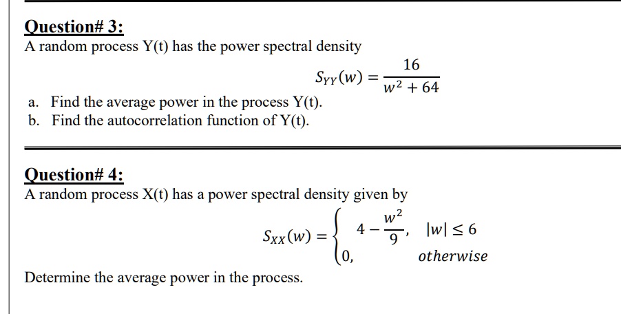 Question# 3:
A random process Y(t) has the power spectral density
SYY(w) = 16 / (w^2 + 64)
a. Find the average power in the process Y(t).
b. Find the autocorrelation function of Y(t).

Question# 4:
A random process X(t) has a power spectral density given by
SXX(w) =  4 - w^2 / 9, |w| <= 6; 0, otherwise
Determine the average power in the process.
