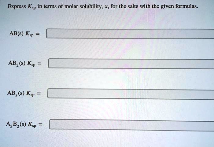 Express Ksp in terms of molar solubility, x, for the salts with the given formulas.

AB(s) Ksp =

AB2(s) Ksp =

AB3(s) Ksp =

A3B2(s) Ksp =