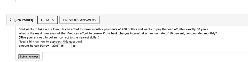 Fred wants to take out a loan. He can afford to make monthly payments of 200 dollars and wants to pay the loan off after exactly 30 years.
What is the maximum amount that Fred can afford to borrow if the bank charges interest at an annual rate of 10 percent, compounded monthly?
(Give your answer, in dollars, correct to the nearest dollar.)
Need a hint on how to approach this question?
amount he can borrow: