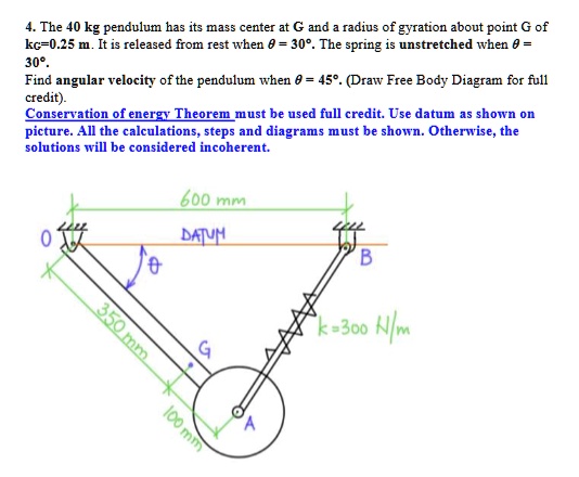 4. The 40 kg pendulum has its mass center at G and a radius of gyration about point G of kc=0.25 m. It is released from rest when θ = 30°. The spring is unstretched when θ = 30°.
Find angular velocity of the pendulum when θ = 45°. (Draw Free Body Diagram for full credit).
Conservation of energy Theorem must be used full credit. Use datum as shown on picture. All the calculations, steps and diagrams must be shown. Otherwise, the solutions will be considered incoherent.