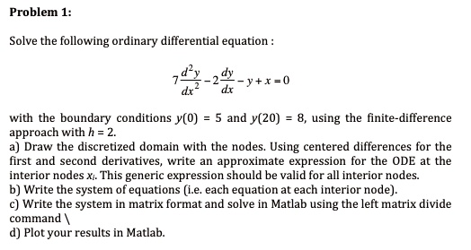 Problem 1:
Solve the following ordinary differential equation :
7 d^2y/dx^2 - 2 dy/dx - y + x = 0
with the boundary conditions y(0) = 5 and y(20) = 8, using the finite-difference approach with h = 2.
a) Draw the discretized domain with the nodes. Using centered differences for the first and second derivatives, write an approximate expression for the ODE at the interior nodes xi. This generic expression should be valid for all interior nodes.
b) Write the system of equations (i.e. each equation at each interior node).
c) Write the system in matrix format and solve in Matlab using the left matrix divide command 
d) Plot your results in Matlab.