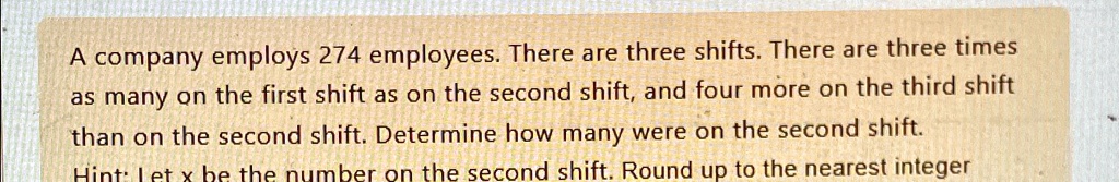 A company employs 274 employees. There are three shifts. There are three times as many on the first shift as on the second shift, and four more on the third shift than on the second shift. Determine how many were on the second shift. Hint: Let x be the number on the second shift. Round up to the nearest integer