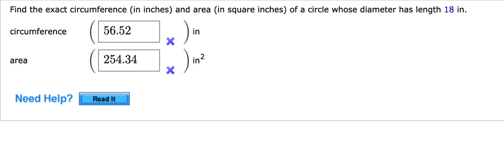 Find the exact circumference (in inches) and area (in square inches) of a circle whose diameter has length 18 in.
circumference ( 56.52 x ) in
area ( 254.34 x ) in2
Need Help? Read It