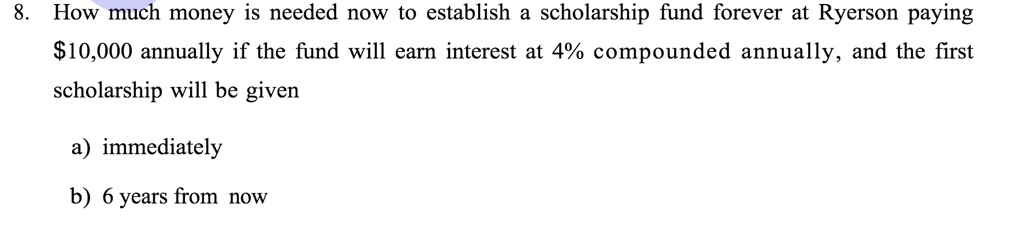 8. How much money is needed now to establish a scholarship fund forever at Ryerson paying 10,000 annually if the fund will earn interest at 4% compounded annually, and the first scholarship will be given

a) immediately

b) 6 years from now