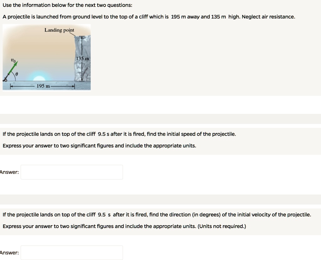 Use the information below for the next two questions:
A projectile is launched from ground level to the top of a cliff which is 195 m away and 135 m high. Neglect air resistance.
Landing point
135 m
195 m
If the projectile lands on top of the cliff 9.5 s after it is fired, find the initial speed of the projectile.
Express your answer to two significant figures and include the appropriate units.
Answer:
If the projectile lands on top of the cliff 9.5 s after it is fired, find the direction (in degrees) of the initial velocity of the projectile.
Express your answer to two significant figures and include the appropriate units. (Units not required.)
Answer: