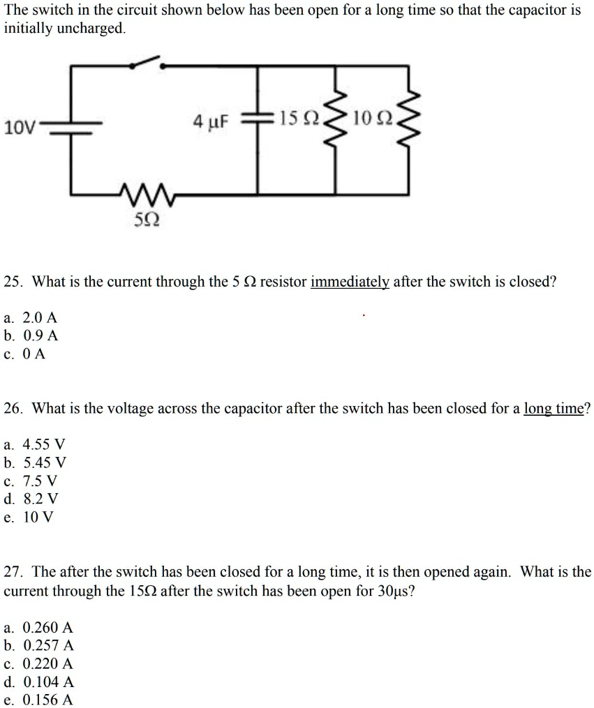 The switch in the circuit shown below has been open for a long time so that the capacitor is initially uncharged.
10V
4 µF
15 ?
10 ?
5?
25. What is the current through the 5 ? resistor immediately after the switch is closed?
a. 2.0 A
b. 0.9 A
c. 0 A

26. What is the voltage across the capacitor after the switch has been closed for a long time?
a. 4.55 V
b. 5.45 V
c. 7.5 V
d. 8.2 V
e. 10 V

27. The after the switch has been closed for a long time, it is then opened again. What is the current through the 15? after the switch has been open for 30?s?
a. 0.260 A
b. 0.257 A
c. 0.220 A
d. 0.104 A
e. 0.156 A
