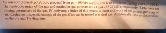Air was compressed (polytropic process) from p1 = 100 kPa and T1 = 400 K to v2 = 0.3971 m^3/kg and T2 = 550 K.
The isentropic index of the gas and particular gas constant are 1.4 and 287 J/(kgK), respectively. Determine (a)
missing parameters of the gas, (b) polytropic index of this process, (c) heat and work of this process per 1 kg of
air, (d) change in specific entropy of the gas, if air can be treated as an ideal gas. Additionally, (e) draw the process
on the p-v and T-s diagrams.