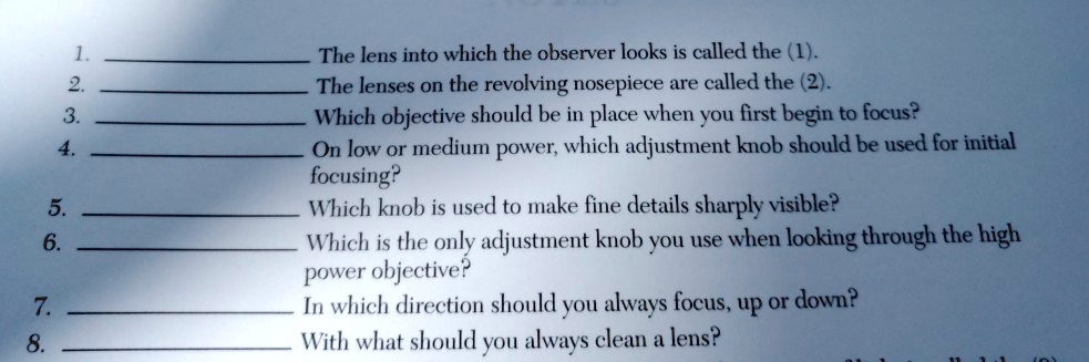 1.  The lens into which the observer looks is called the (1).
2.  The lenses on the revolving nosepiece are called the (2).
3.  Which objective should be in place when you first begin to focus?
4.  On low or medium power, which adjustment knob should be used for initial focusing?
5.  Which knob is used to make fine details sharply visible?
6.  Which is the only adjustment knob you use when looking through the high power objective?
7.  In which direction should you always focus, up or down?
8.  With what should you always clean a lens?