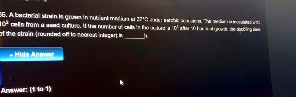 65. A bacterial strain is grown in nutrient medium at 37°C under aerobic conditions. The medium is inoculated with 10^2 cells from a seed culture. If the number of cells in the culture is 10^5 after 10 hours of growth, the doubling time of the strain (rounded off to nearest integer) is  h.