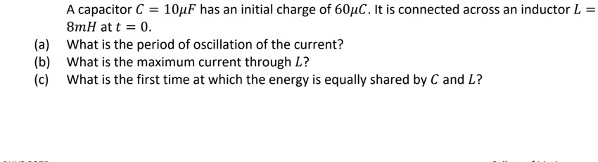 A capacitor C = 10?F has an initial charge of 60?C. It is connected across an inductor L = 8mH at t = 0.
(a) What is the period of oscillation of the current?
(b) What is the maximum current through L?
(c) What is the first time at which the energy is equally shared by C and L?
