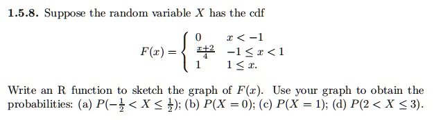 Suppose the random variable X has the cdf
F(x) = 
0 x < -1
(x+2)/4 -1 ? x < 1
1 1 ? x.

Write an R function to sketch the graph of F(x). Use your graph to obtain the probabilities: (a) P(-1/2 < X ? 1/2); (b) P(X = 0); (c) P(X = 1); (d) P(2 < X ? 3).