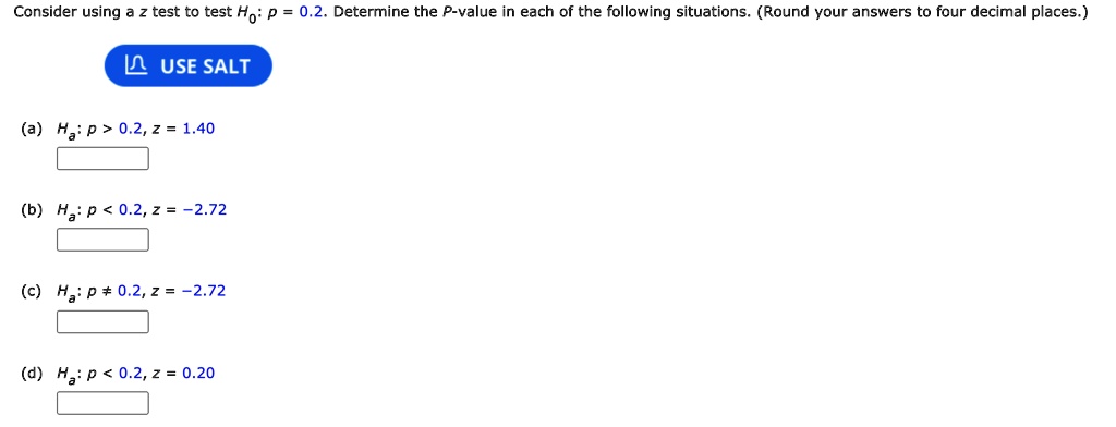 Consider using a z test to test H0: p = 0.2. Determine the P-value in each of the following situations. (Round your answers to four decimal places.)
(a) Ha: p > 0.2, z = 1.40
(b) Ha: p < 0.2, z = -2.72
(c) Ha: p ? 0.2, z = -2.72
(d) Ha: p < 0.2, z = 0.20