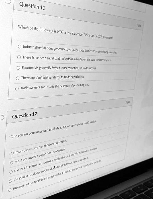 Question 11
Which of the following is NOT a true statement? Pick the FALSE statement!
Industrialized nations generally have lower trade barriers than developing countries
There have been significant reductions in trade barriers over the last 60 years.
Economists generally favor further reductions in trade barriers.
There are diminishing returns to trade negotiations.
Trade barriers are usually the best way of protecting jobs.
Question 12
One reason consumers are unlikely to be too upset about tariffs is that
most consumers benefit from protection.
most producers benefit from protection.
the loss in consumer surplus is subjective and therefore it is not a real loss
the gain in producer surplus does not directly concern consumers
the costs of protection are so spread out that no one pays a big share of the total
1 pts
1 pts