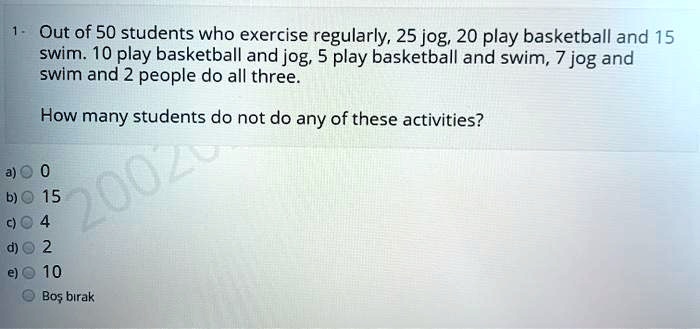 Out of 50 students who exercise regularly, 25 jog, 20 play basketball and 15 swim. 10 play basketball and jog, 5 play basketball and swim, 7 jog and swim and 2 people do all three.

How many students do not do any of these activities?

a) 0
b) 15
c) 4
d) 2
e) 10