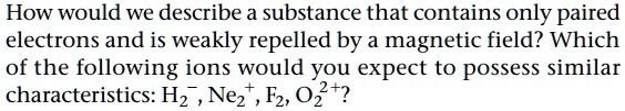 How would we describe a substance that contains only paired electrons and is weakly repelled by a magnetic field? Which of the following ions would you expect to possess similar characteristics: H2?, Ne2?, F2, O2²??