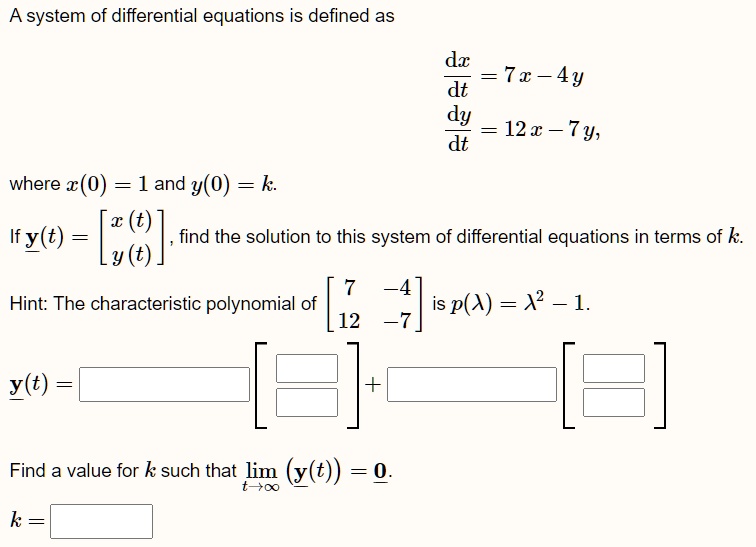 A system of differential equations is defined as
(dx)/(dt) = 7x - 4y
(dy)/(dt) = 12x - 7y,
where x(0) = 1 and y(0) = k.
If y(t) = 
    < b m a t r i x >, find the solution to this system of differential equations in terms of k.
Hint: The characteristic polynomial of < b m a t r i x > is p(λ) = λ^2 - 1.
y(t) = 
    < b m a t r i x >
 + 
    < b m a t r i x >
Find a value for k such that limt →∞ (y(t)) = 0.
k =