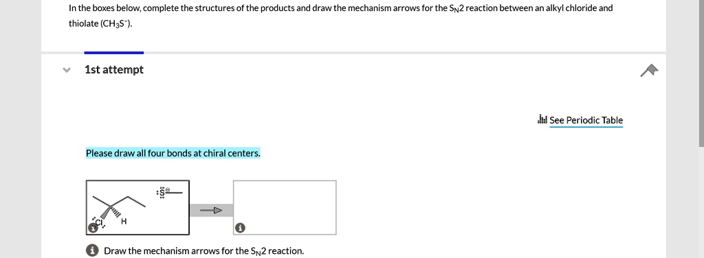 In the boxes below, complete the structures of the products and draw the mechanism arrows for the SN2 reaction between an alkyl chloride and thiolate (CH3S-).

1st attempt

See Periodic Table

Please draw all four bonds at chiral centers.

Draw the mechanism arrows for the SN2 reaction.