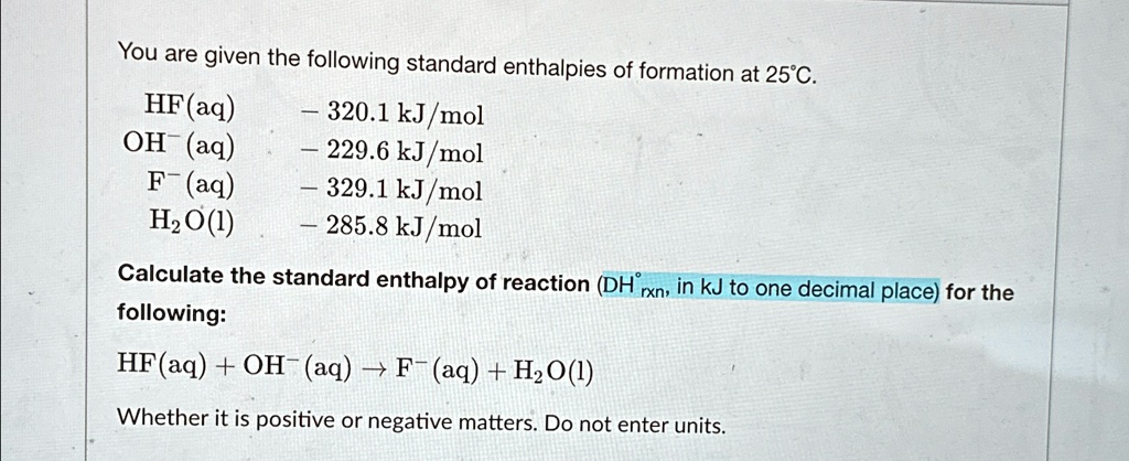 You are given the following standard enthalpies of formation at 25°C.
HF(aq)    -320.1  kJ/mol
OH^-(aq)   -229.6  kJ/mol
F^-(aq)   -329.1  kJ/mol
H2O(l)   -285.8  kJ/mol
Calculate the standard enthalpy of reaction (Δ H^∘rxn, in kJ to one decimal place) for the
following:
HF(aq) + OH^-(aq) → F^-(aq) + H2O(l)
Whether it is positive or negative matters. Do not enter units.