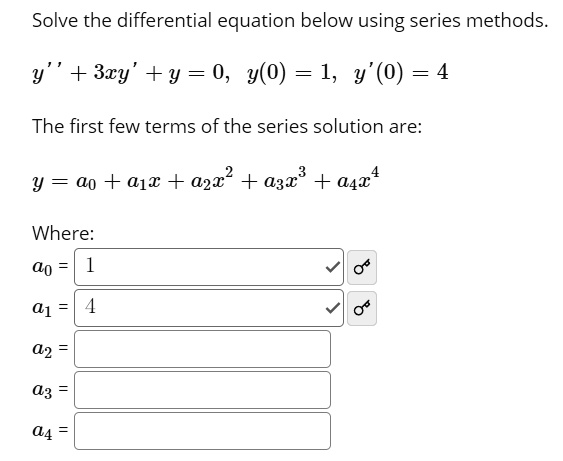 Solve the differential equation below using series methods.
y” + 3xy' + y = 0, y(0) = 1, y'(0) = 4
The first few terms of the series solution are:
y = a0 + a1x + a2x^2 + a3x^3 + a4x^4
Where:
a0 = 1
a1 = 4
a2 =
a3 =
a4 =