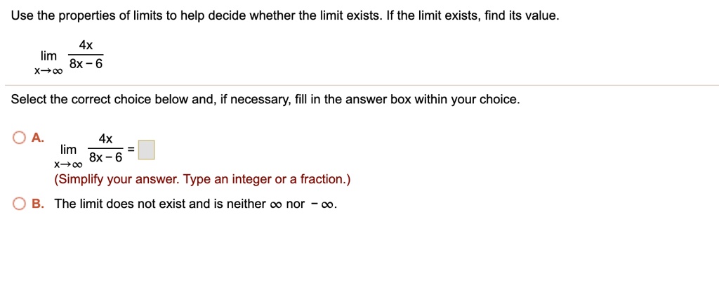 Use the properties of limits to help decide whether the limit exists. If the limit exists, find its value.
lim x->? 4x / (8x - 6)
Select the correct choice below and, if necessary, fill in the answer box within your choice.
A. lim x->? 4x / (8x - 6) = 
(Simplify your answer. Type an integer or a fraction.)
B. The limit does not exist and is neither ? nor -?.