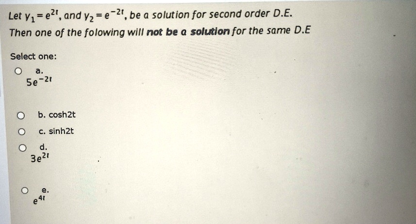Let y1 = e^2t, and y2 = e^-2t, be a solution for second order D.E.one of the following will not be a solution for the same D.Eone:. 5e^-2t.̱ cosh2t.̧ sinh2t.̣ 3e^2t. e^4t
