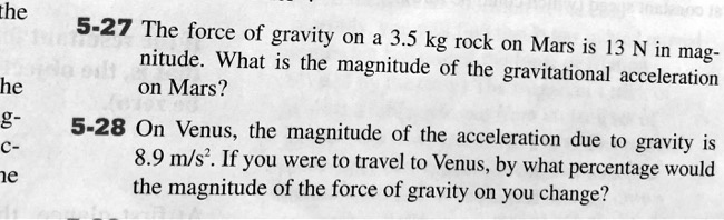 5-27 The force of gravity on a 3.5 kg rock on Mars is 13 N in magnitude. What is the magnitude of the gravitational acceleration on Mars?
5-28 On Venus, the magnitude of the acceleration due to gravity is 8.9 m/s². If you were to travel to Venus, by what percentage would the magnitude of the force of gravity on you change?