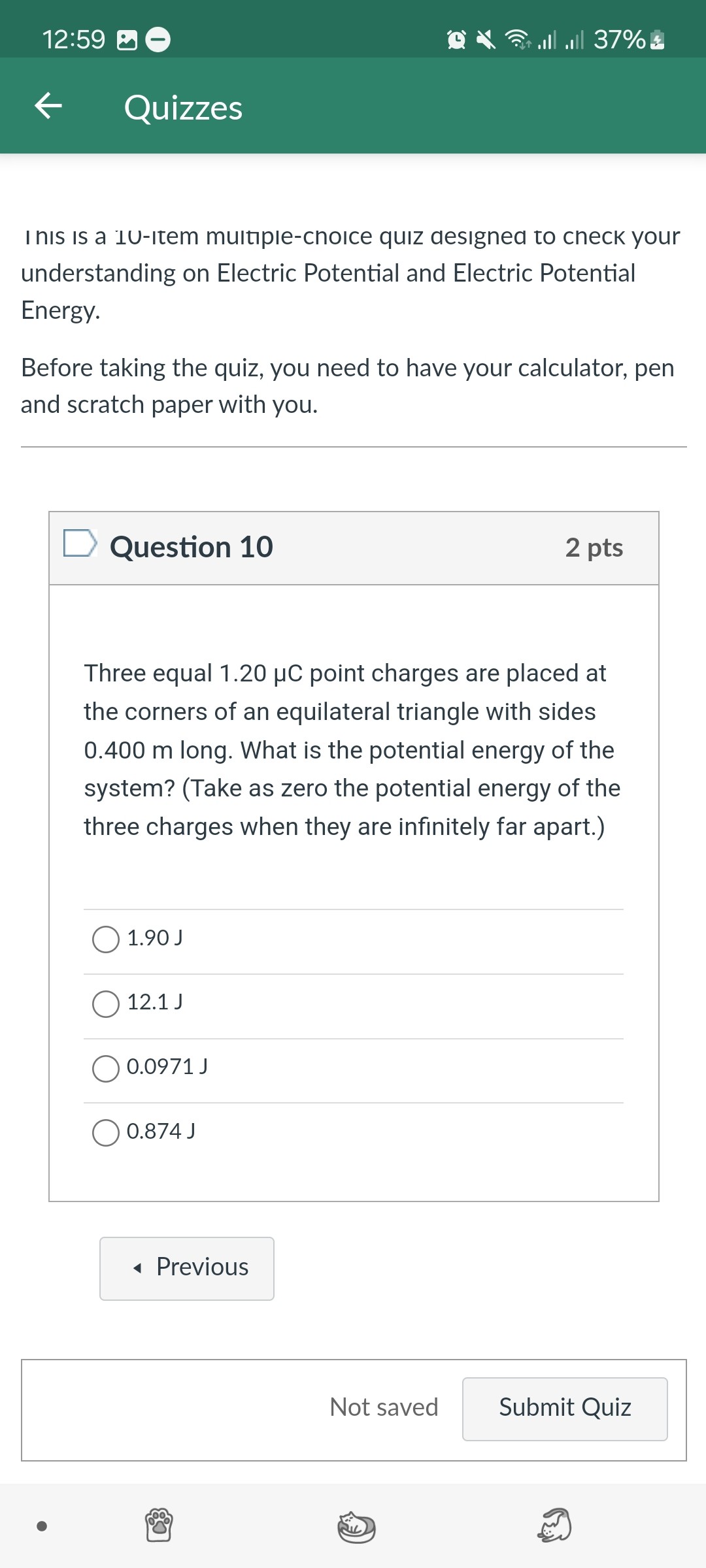 This is a 10-item multiple-choice quiz designed to check your understanding on Electric Potential and Electric Potential Energy.

Before taking the quiz, you need to have your calculator, pen and scratch paper with you.

Question 10
2 pts

Three equal 1.20 ???µC point charges are placed at the corners of an equilateral triangle with sides 0.400 m long. What is the potential energy of the system? (Take as zero the potential energy of the three charges when they are infinitely far apart.)

1.90 J
12.1 J
0.0971 J
0.874 J