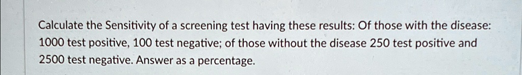 Calculate the Sensitivity of a screening test having these results: Of those with the disease:
1000 test positive, 100 test negative; of those without the disease 250 test positive and
2500 test negative. Answer as a percentage.