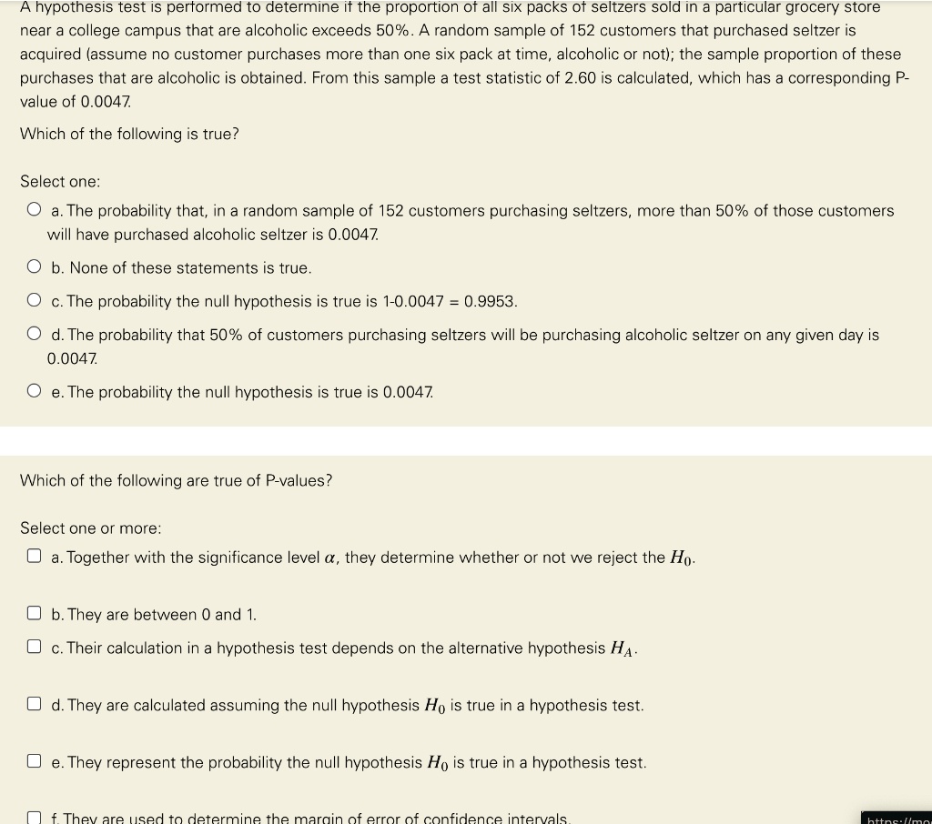A hypothesis test is performed to determine if the proportion of all six packs of seltzers sold in a particular grocery store near a college campus that are alcoholic exceeds 50%. A random sample of 152 customers that purchased seltzer is acquired (assume no customer purchases more than one six pack at time, alcoholic or not); the sample proportion of these purchases that are alcoholic is obtained. From this sample a test statistic of 2.60 is calculated, which has a corresponding P-value of 0.0047.

Which of the following is true?

Select one:
a. The probability that, in a random sample of 152 customers purchasing seltzers, more than 50% of those customers will have purchased alcoholic seltzer is 0.0047.
b. None of these statements is true.
c. The probability the null hypothesis is true is 1-0.0047 = 0.9953.
d. The probability that 50% of customers purchasing seltzers will be purchasing alcoholic seltzer on any given day is 0.0047.
e. The probability the null hypothesis is true is 0.0047.

Which of the following are true of P-values?

Select one or more:
a. Together with the significance level ?, they determine whether or not we reject the H0.
b. They are between 0 and 1.
c. Their calculation in a hypothesis test depends on the alternative hypothesis HA.
d. They are calculated assuming the null hypothesis H0 is true in a hypothesis test.
e. They represent the probability the null hypothesis H0 is true in a hypothesis test.
f. They are used to determine the margin of error of confidence intervals.