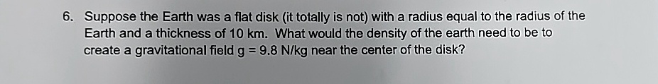 6 suppose the earth was a flat disk it totally is not with a radius equal to the radius of the earth and a thickness of 10 km what would the density of the earth need to be to create a gravi 39556