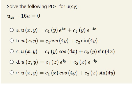 Solve the following PDE for u(x,y).
uyy - 16u = 0

a. u(x,y) = c1(y)e^4x + c2(y)e^-4x
b. u(x,y) = c1 cos(4y) + c2 sin(4y)
c. u(x,y) = c1(y) cos(4x) + c2(y) sin(4x)
d. u(x,y) = c1(x)e^4y + c2(x)e^-4y
e. u(x,y) = c1(x) cos(4y) + c2(x) sin(4y)