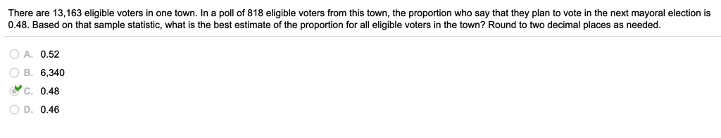 There are 13,163 eligible voters in one town. In a poll of 818 eligible voters from this town, the proportion who say that they plan to vote in the next mayoral election is 0.48. Based on that sample statistic, what is the best estimate of the proportion for all eligible voters in the town? Round to two decimal places as needed.
A. 0.52
B. 6,340
C. 0.48
D. 0.46