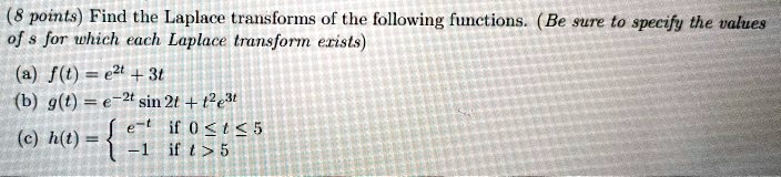 Find the Laplace transforms of the following functions. (Be sure to specify the values of s for which each Laplace transform exists)
(a) f(t) = e^2t + 3t
(b) g(t) = e^-2t sin 2t + t^2e^3t
(c) h(t) =  e^-t if 0 <= t <= 5
            -1 if t > 5