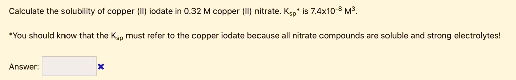 Calculate the solubility of copper (II) iodate in 0.32 M copper (II) nitrate. Ksp* is 7.4x10^-8 M^3.

*You should know that the Ksp must refer to the copper iodate because all nitrate compounds are soluble and strong electrolytes!

Answer: